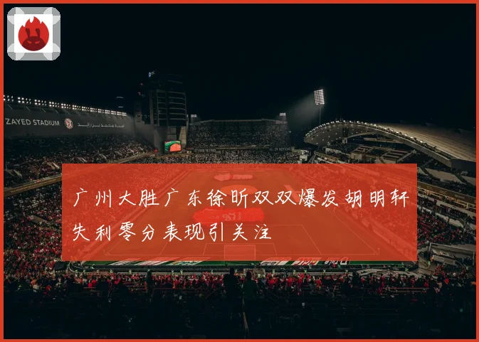 广州大胜广东徐昕双双爆发胡明轩失利零分表现引关注