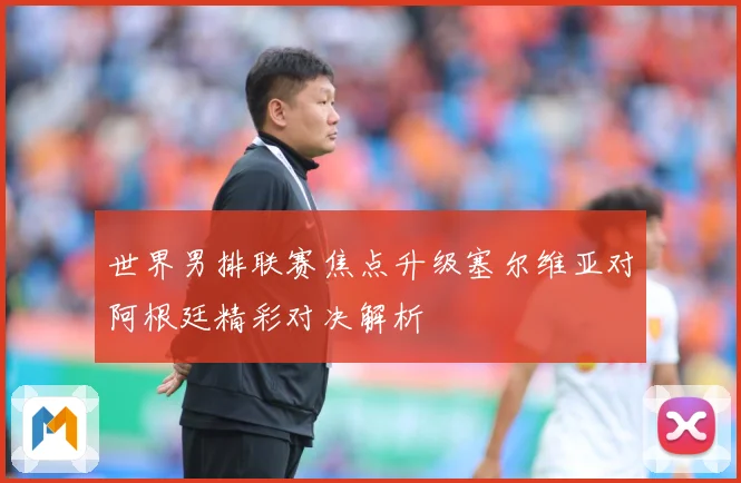 世界男排联赛焦点升级塞尔维亚对阿根廷精彩对决解析