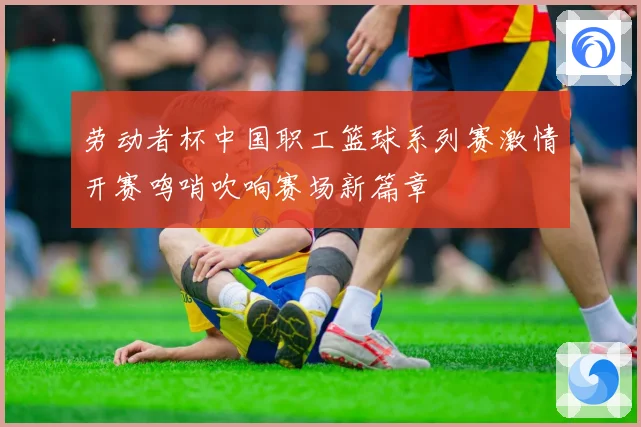 劳动者杯中国职工篮球系列赛激情开赛鸣哨吹响赛场新篇章