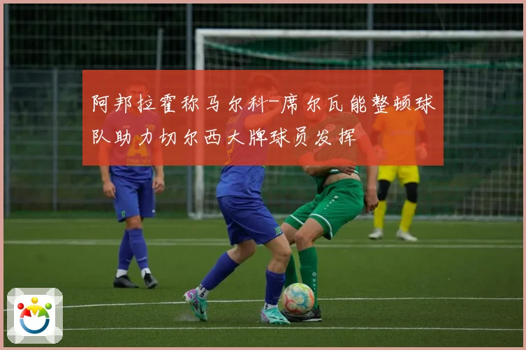 阿邦拉霍称马尔科-席尔瓦能整顿球队助力切尔西大牌球员发挥