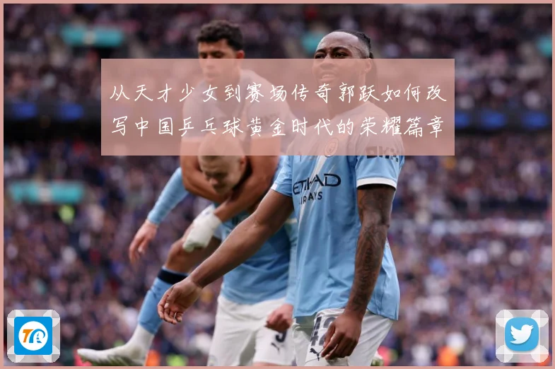 从天才少女到赛场传奇郭跃如何改写中国乒乓球黄金时代的荣耀篇章解析