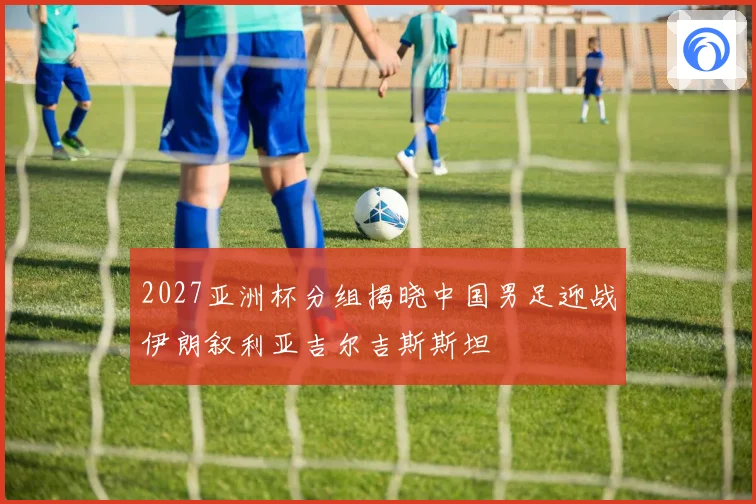 2027亚洲杯分组揭晓中国男足迎战伊朗叙利亚吉尔吉斯斯坦