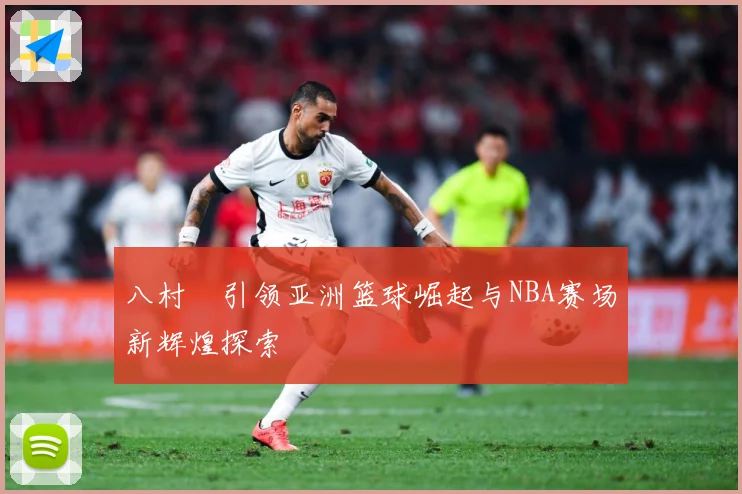 八村塁引领亚洲篮球崛起与NBA赛场新辉煌探索