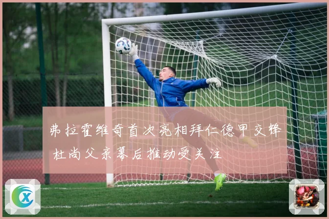弗拉霍维奇首次亮相拜仁德甲交锋 杜尚父亲幕后推动受关注