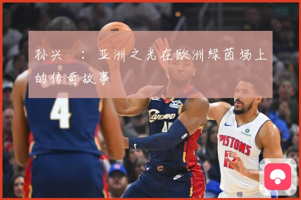 孙兴慜：亚洲之光在欧洲绿茵场上的传奇故事