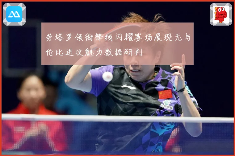 劳塔罗领衔锋线闪耀赛场展现无与伦比进攻魅力数据研判