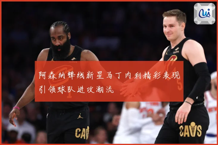 阿森纳锋线新星马丁内利精彩表现引领球队进攻潮流