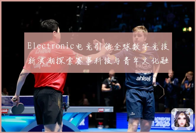 Electronic电竞引领全球数字竞技新浪潮探索赛事科技与青年文化融合发展