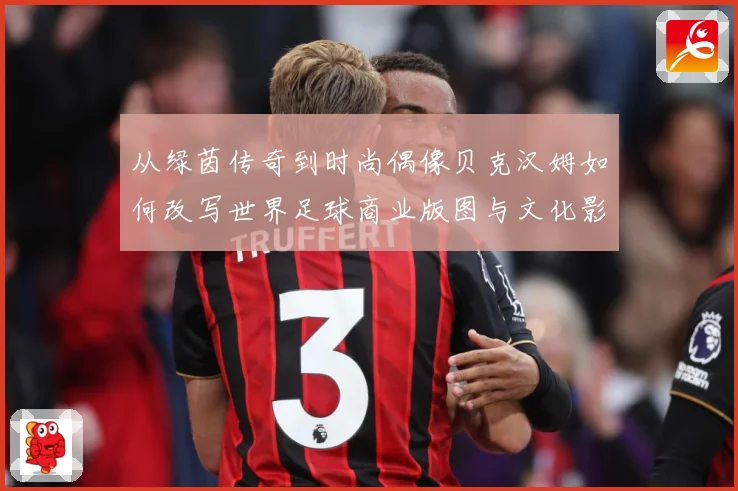 从绿茵传奇到时尚偶像贝克汉姆如何改写世界足球商业版图与文化影响