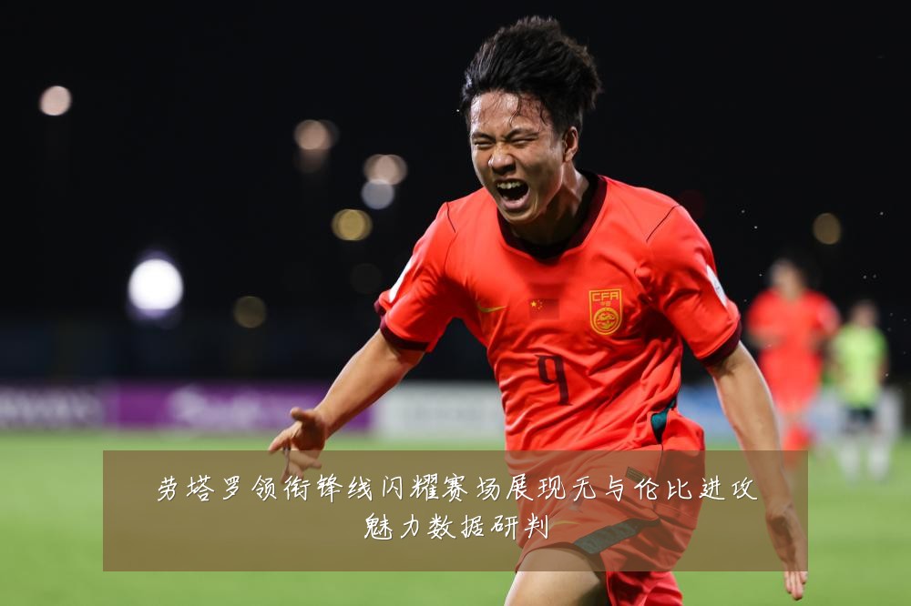 劳塔罗领衔锋线闪耀赛场展现无与伦比进攻魅力数据研判